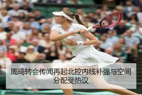 周琦转会传闻再起北控内线补强与空间分配受热议